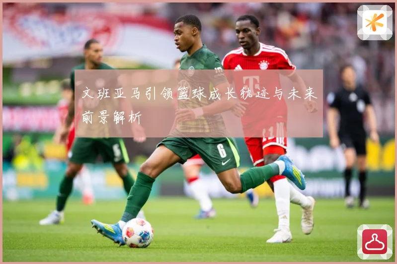 文班亚马引领篮球成长轨迹与未来前景解析