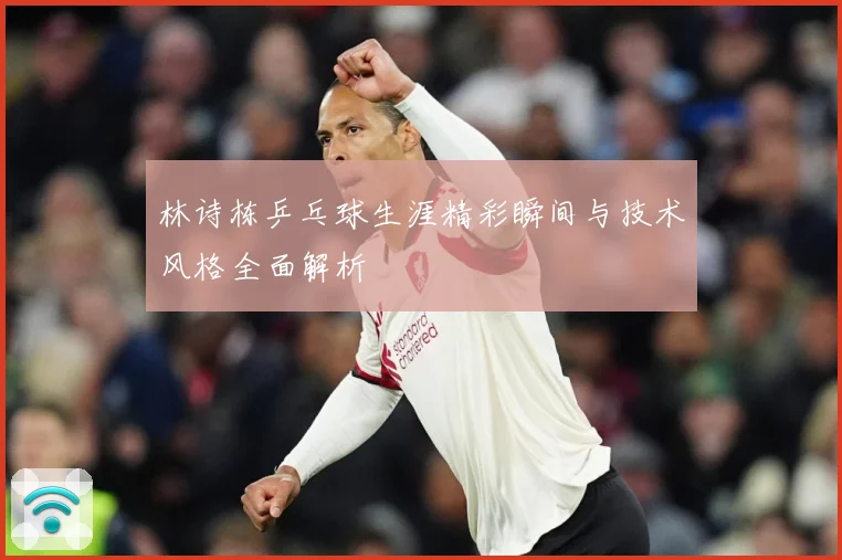 林诗栋乒乓球生涯精彩瞬间与技术风格全面解析