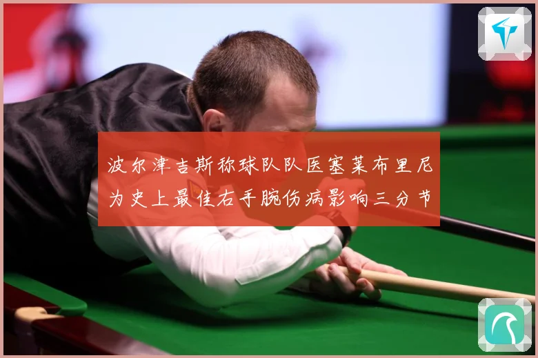 波尔津吉斯称球队队医塞莱布里尼为史上最佳右手腕伤病影响三分节赛场复盘