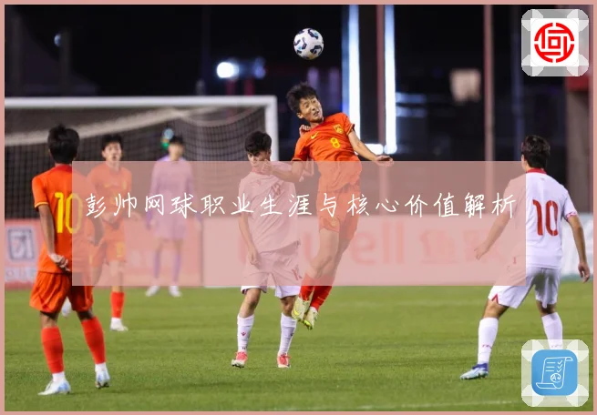 彭帅网球职业生涯与核心价值解析
