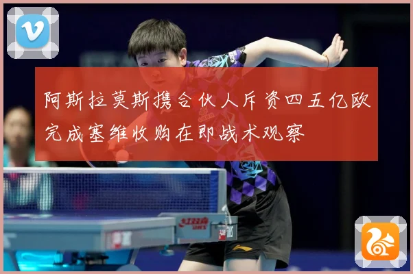 阿斯拉莫斯携合伙人斥资四五亿欧完成塞维收购在即战术观察
